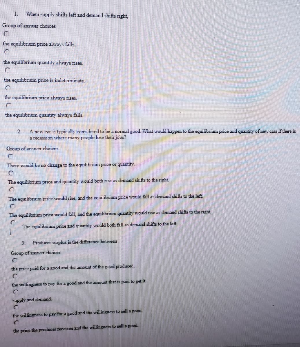 1.
When supply shifts left and demand shifts right,
Group of answer choices
the equilibrium price always falls.
the equilibrium quantity always rises.
the equilibrium price is indetenminate.
the equilibrium price always rises.
the equilibrium quantity always falls.
A new car is typically considered to be a nomal good. What would happen to the equilibrium price and quantity of new cars if there is
a recession where many people lose their jobs?
2.
Group of answer choices
There would be no change to the equilibrium price or quantity.
The equilibrium price and quantity would both rise as demand shifts to the right.
The equilibrium price would rise, and the equilibrium price would fall as demand shifts to the left
The equilibrium price would fall, and the equilibrium quantity would rise as denmand shifts to the right.
The equilibrium price and quantity would both fall as demand shifts to the left
3.
Producer surplus is the difference between
Group of answer choices
the price paid for a good and the amount of the good produced.
the willingness to pay for a good and the amount that is paid to get it.
supply and demand.
the willingness to pay for a good and the willingness to sell a good.
the price the producer receives and the willingness to sell a good.
昌CaC
