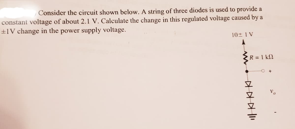 Consider the circuit shown below. A string of three diodes is used to provide a
constant voltage of about 2.1 V. Calculate the change in this regulated voltage caused by a
±1V change in the power supply voltage.
10 1 V
R = 1 kN
