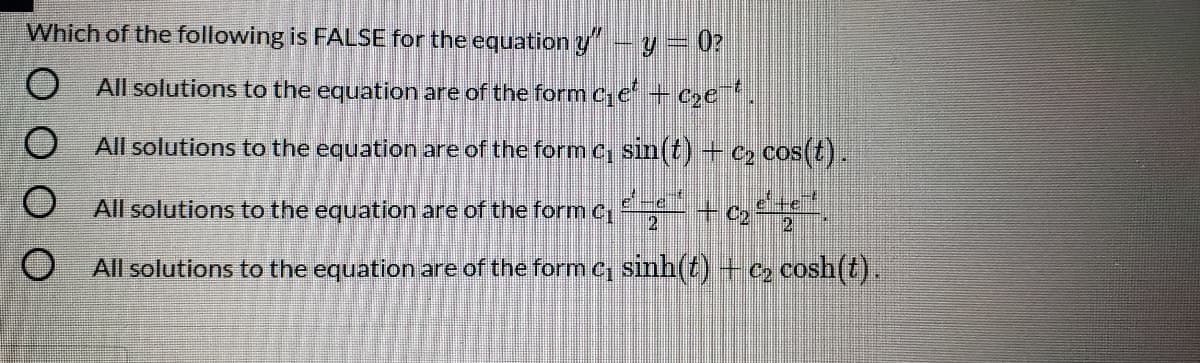 Which of the following is FALSE for the equation y-y= 0?
All solutions to the equation are of the form Ce + cze .
All solutions to the equation are of the form c sin(t) +c2 cos(t)
All solutions to the equation are of the form c, + c,,
e+e
2
All solutions to the equation are of the form C sinh(t) + c» cosh(t).
S O O O O
