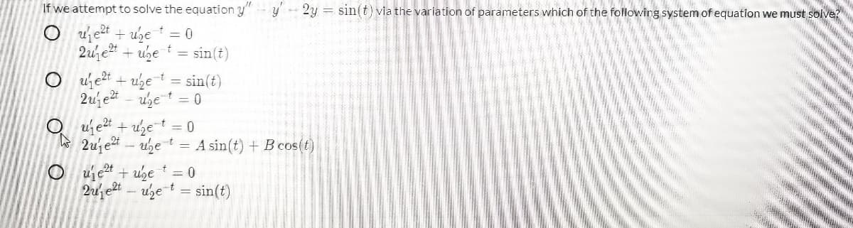 If we attempt to solve the equation y
2y = sin(t) via the variation of parameters which of the following system of equation we must solve?
O ujet + uhet = 0
2u e + ube i = sin(t)
O ujet + uzet = sin(t)
2uj e - uzet = 0
O ujet + uzet = 0
W 2ujet - uhe t = A sin(t) + Bcos(t)
O uje2t + uhe t 0
2u et – uhet = sin(t)
