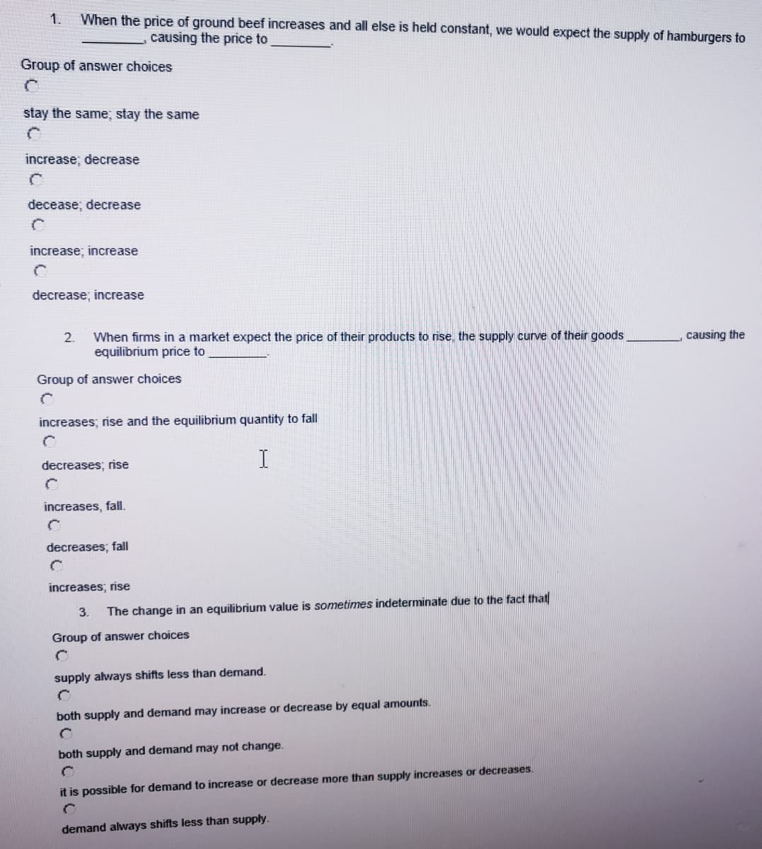 1.
When the price of ground beef increases and all else is held constant, we would expect the supply of hamburgers to
causing the price to
Group of answer choices
stay the same; stay the same
increase; decrease
decease; decrease
increase; increase
decrease; increase
When firms in a market expect the price of their products to rise, the supply curve of their goods
equilibrium price to
2.
causing the
Group of answer choices
increases; rise and the equilibrium quantity to fall
decreases; rise
increases, fall.
decreases; fall
increases; rise
3.
The change in an equilibrium value is sometimes indeterminate due to the fact that
Group of answer choices
supply always shifts less than demand.
both supply and demand may increase or decrease by equal amounts.
both supply and demand may not change.
it is possible for demand to increase or decrease more than supply increases or decreases.
demand always shifts less than supply.
