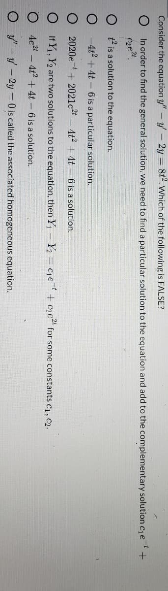 Consider the equation y" - y' – 2y = 8t2. Which of the following is FALSE?
In order to find the general solution, we need to find a particular solution to the equation and add to the complementary solution cje
get
t2 is a solution to the equation.
-4t2 + 4t – 6 is a particular solution.
2020e t+ 2021e2t -4t2 + 4t – 6 is a solution.
If Y1, Y2 are two solutions to the equation, then Y1 - Y2 C1et + c2e" for some constants c1, C2.
4e2t
- 4t + 4t -6 is a solution.
y" -y-2y = 0 is called the associated homogeneous equation.
