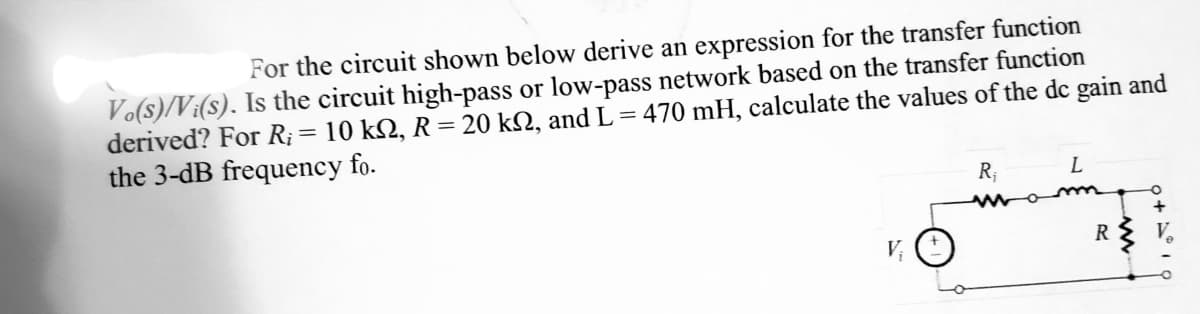 For the circuit shown below derive an expression for the transfer function
Vo(s)/Vi(s). Is the circuit high-pass or low-pass network based on the transfer function
derived? For R;= 10 kN, R = 20 kN, and L = 470 mH, calculate the values of the dc gain and
the 3-dB frequency fo.
%3D
R;
R
V;
