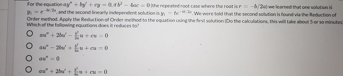 For the equation ay" + by' + cy = 0, if b² – 4ac = 0 (the repeated root case where the root is r = -b/2a) we learned that one solution is
Y1 = e-bt/2a, and the second linearly independent solution is y, = te-bt/2a We were told that the second solution is found via the Reduction of
Order method. Apply the Reduction of Order method to the equation using the first solution (Do the calculations, this will take about 5 or so minutes)
Which of the following equations does it reduces to?
au" + 2bu' - u + cu = 0
2a
62
àu" – 2bu' +u + cu = 0
au" = 0
au" + 2bu' + Eu + cu = 0
O O O
