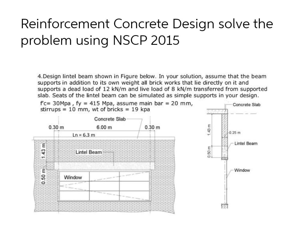 Reinforcement Concrete Design solve the
problem using NSCP 2015
4.Design lintel beam shown in Figure below. In your solution, assume that the beam
supports in addition to its own weight all brick works that lie directly on it and
supports a dead load of 12 kN/m and live load of 8 kN/m transferred from supported
slab. Seats of the lintel beam can be simulated as simple supports in your design.
f'c= 30Mpa , fy 415 Mpa, assume main bar 20 mm,
stirrups 10 mm, wt of bricks 19 kpa
Concrete Slab
Concrete Slab
0.30 m
6.00 m
0.30 m
43
0.25 m
Ln = 6.3 m.
Lintel Beam
E
Lintel Beam
-Window
Window
0.50 m
1.43 m
