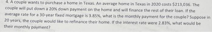 4. A couple wants to purchase a home in Texas. An average home in Texas in 2020 costs $213,036. The
couple will put down a 20% down payment on the home and will finance the rest of their loan. If the
average rate for a 30-year fixed mortgage is 3.85%, what is the monthly payment for the couple? Suppose in
20 years, the couple would like to refinance their home. If the interest rate were 2.83%, what would be
their monthly payment?
