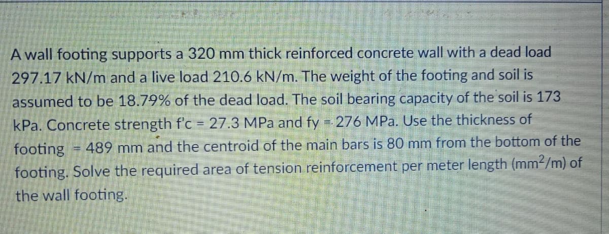 A wall footing supports a 320 mm thick reinforced concrete wall with a dead load
297.17 kN/m and a live load 210.6 kN/m. The weight of the footing and soil is
assumed to be 18.79% of the dead load. The soil bearing capacity of the soil is 173
kPa. Concrete strength f'c = 27.3 MPa and fy = 276 MPa. Use the thickness of
footing = 489 mm and the centroid of the main bars is 80 mm from the bottom of the
footing. Solve the required area of tension reinforcement per meter length (mm2/m) of
the wall footing.
