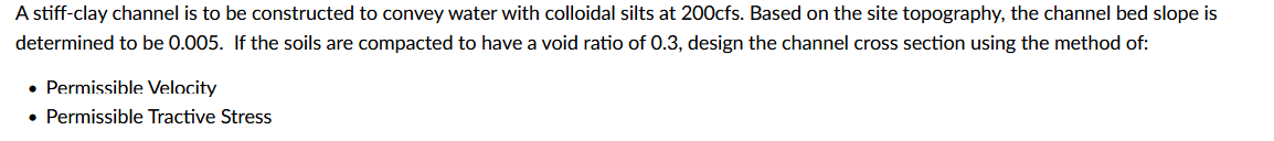 A stiff-clay channel is to be constructed to convey water with colloidal silts at 200cfs. Based on the site topography, the channel bed slope is
determined to be 0.005. If the soils are compacted to have a void ratio of 0.3, design the channel cross section using the method of:
• Permissible Velocity
• Permissible Tractive Stress
