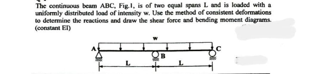 The continuous beam ABC, Fig.1, is of two equal spans L and is loaded with a
uniformly distributed load of intensity w. Use the method of consistent deformations
to determine the reactions and draw the shear force and bending moment diagrams.
(constant EI)
L
W
B
L
Wh