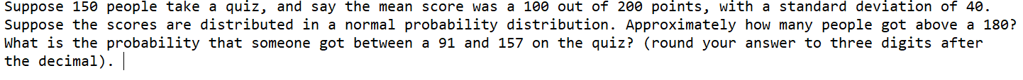 Suppose 150 people take a quiz, and say the mean score was a 100 out of 200 points, with a standard deviation of 40.
Suppose the scores are distributed in a normal probability distribution. Approximately how many people got above a 180?
What is the probability that someone got between a 91 and 157 on the quiz? (round your answer to three digits after
the decimal).
