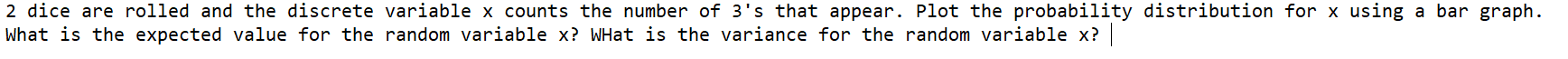 2 dice are rolled and the discrete variable x counts the number of 3's that appear. Plot the probability distribution for x using a bar graph.
What is the expected value for the random variable x? WHat is the variance for the random variable x?
