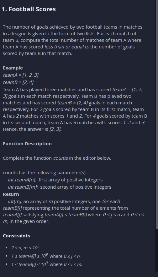 1. Football Scores
The number of goals achieved by two football teams In matches
in a league is given in the form of two lists. For each match of
team B, compute the total number of matches of team A where
team A has scored less than or equal to the number of goals
scored by team B in that match.
Example
teamA = [1, 2, 3]
teamB = [2, 4]
Team A has played three matches and has scored teamA = [1, 2,
3] goals in each match respectively. Team B has played two
matches and has scored teamB = [2, 4] goals in each match
respectively. For 2 goals scored by team B in its first match, team
A has 2 matches with scores 1 and 2. For 4 goals scored by team B
in its second match, team A has 3 matches with scores 1, 2 and 3.
Hence, the answer is [2, 3].
Function Description
Complete the function counts in the editor below.
counts has the following parameter(S):
int teamA[n]: first array of positive integers
int teamB[m]: second array of positive integers
Return
int[m): an array of m positive Integers, one for each
teamB[i] representing the total number of elements from
teamA[j] satisfylng teamA[j] < teamB[i] where 0 < j<nand 0si<
m, in the given order.
Constraints
• 2sn, m s 105
• 1steamA[j] s 10°, where 0 sj<n.
• 1s teamB[i] < 10°, where 0 si<m.
