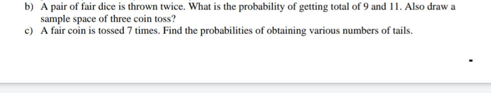 b) A pair of fair dice is thrown twice. What is the probability of getting total of 9 and 11. Also draw a
sample space of three coin toss?
c) A fair coin is tossed 7 times. Find the probabilities of obtaining various numbers of tails.
