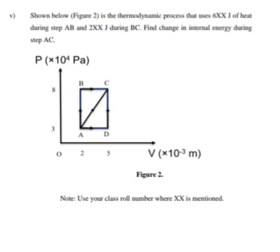 v)
Shown below (Figure 2) is the thermodynamic process that uses 6XX J of heat
during step AB and 2xx I during BC. Find change in internal energy during
step AC.
P (x104 Pa)
D
O 2
V (x10-3 m)
Figure 2.
Note: Use your class roll number where XX is mentioned.
