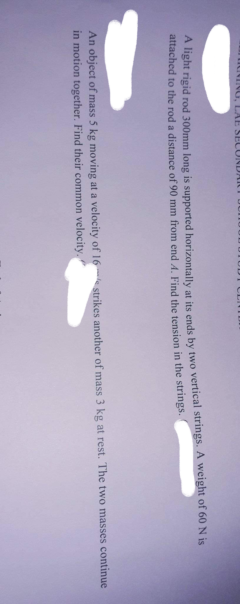 mdNING, LAE SE
UNDA ICT DUTUUU
TUD I CLI TDI
nght rigid rod 300mm long is supported horizontal]y at its ends by two vertical strings. A weight of 60 N is
attached to the rod a distance of 90 mm from end A. Find the tension in the strings.
An object of mass 5 kg moving at a velocity of 16 s strikes another of mass 3 kg at rest. The two masses continue
in motion together. Find their common velocity.
