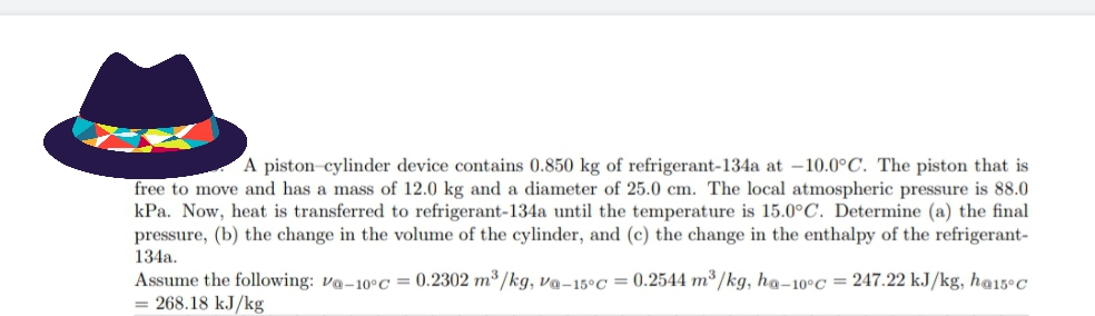 A piston-cylinder device contains 0.850 kg of refrigerant-134a at –10.0°C. The piston that is
free to move and has a mass of 12.0 kg and a diameter of 25.0 cm. The local atmospheric pressure is 88.0
kPa. Now, heat is transferred to refrigerant-134a until the temperature is 15.0°C. Determine (a) the final
pressure, (b) the change in the volume of the cylinder, and (c) the change in the enthalpy of the refrigerant-
134a.
Assume the following: va-10°C = 0.2302 m³/kg, va-15°C = 0.2544 m³/kg, ha-10°C = 247.22 kJ/kg, h@15°C
= 268.18 kJ/kg
