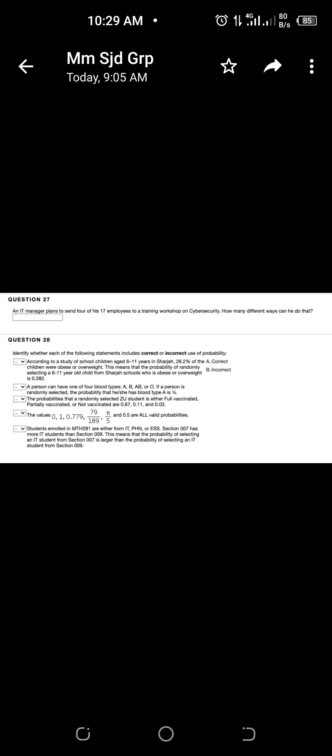 4G
80
10:29 АМ
85
B/s
Mm Sjd Grp
Today, 9:05 Aм
QUESTION 27
An IT manager plans to send four of his 17 employees to a training workshop on Cybersecurity. How many different ways can he do that?
QUESTION 28
Identify whether each of the following statements includes correct or incorrect use of probability:
v According to a study of school children aged 6–11 years in Sharjah, 28.2% of the A. Correct
children were obese or overweight. This means that the probability of randomly
selecting a 6-11 year old child from Sharjah schools who is obese or overweight
is 0.282.
B. Incorrect
|- vA person can have one of four blood types: A, B, AB, or O. If a person is
randomly selected, the probability that he/she has blood type A is 4.
v The probabilities that a randomly selected ZU student is either Full vaccinated,
Partially vaccinated, or Not vaccinated are 0.87, 0.11, and 0.03.
79
The values 0, 1, 0.779,
T and 0.5 are ALL valid probabilities.
189' 5
Students enrolled in MTH281 are either from IT, PHN, or ESS. Section 007 has
more IT students than Section 009. This means that the probability of selecting
an IT student from Section 007 is larger than the probability of selecting an IT
student from Section 009.
