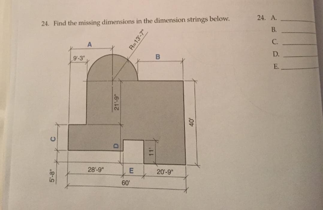 24. A.
24. Find the missing dimensions in the dimension strings below.
В.
С.
D.
9'-3"
E.
28'-9"
E
20-9"
60'
5'-8"
R=13'-7"
6-
B.
11'
