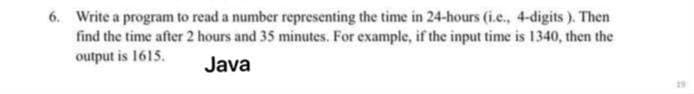 6. Write a program to read a number representing the time in 24-hours (i.e., 4-digits ). Then
find the time after 2 hours and 35 minutes. For example, if the input time is 1340, then the
output is 1615.
Java
