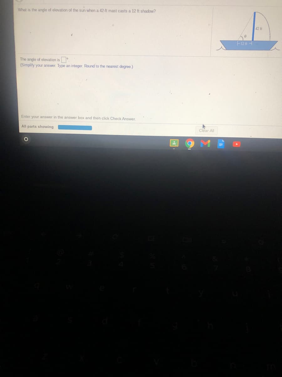 What is the angle of elevation of the sun when a 42-ft mast casts a 12 ft shadow?
42 ft
F12 ft -
The angle of elevation is.
(Simplify your answer. Type an integer. Round to the nearest degree.)
Enter your answer in the answer box and then click Check Answer.
All parts showing
Clear All

