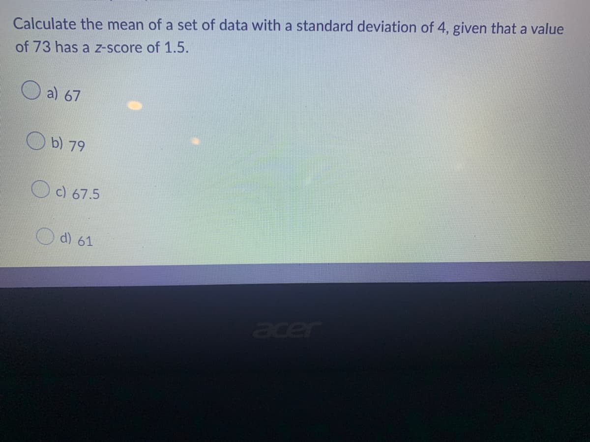 Calculate the mean of a set of data with a standard deviation of 4, given that a value
of 73 has a z-score of 1.5.
a) 67
acer
b) 79
c) 67.5
d) 61