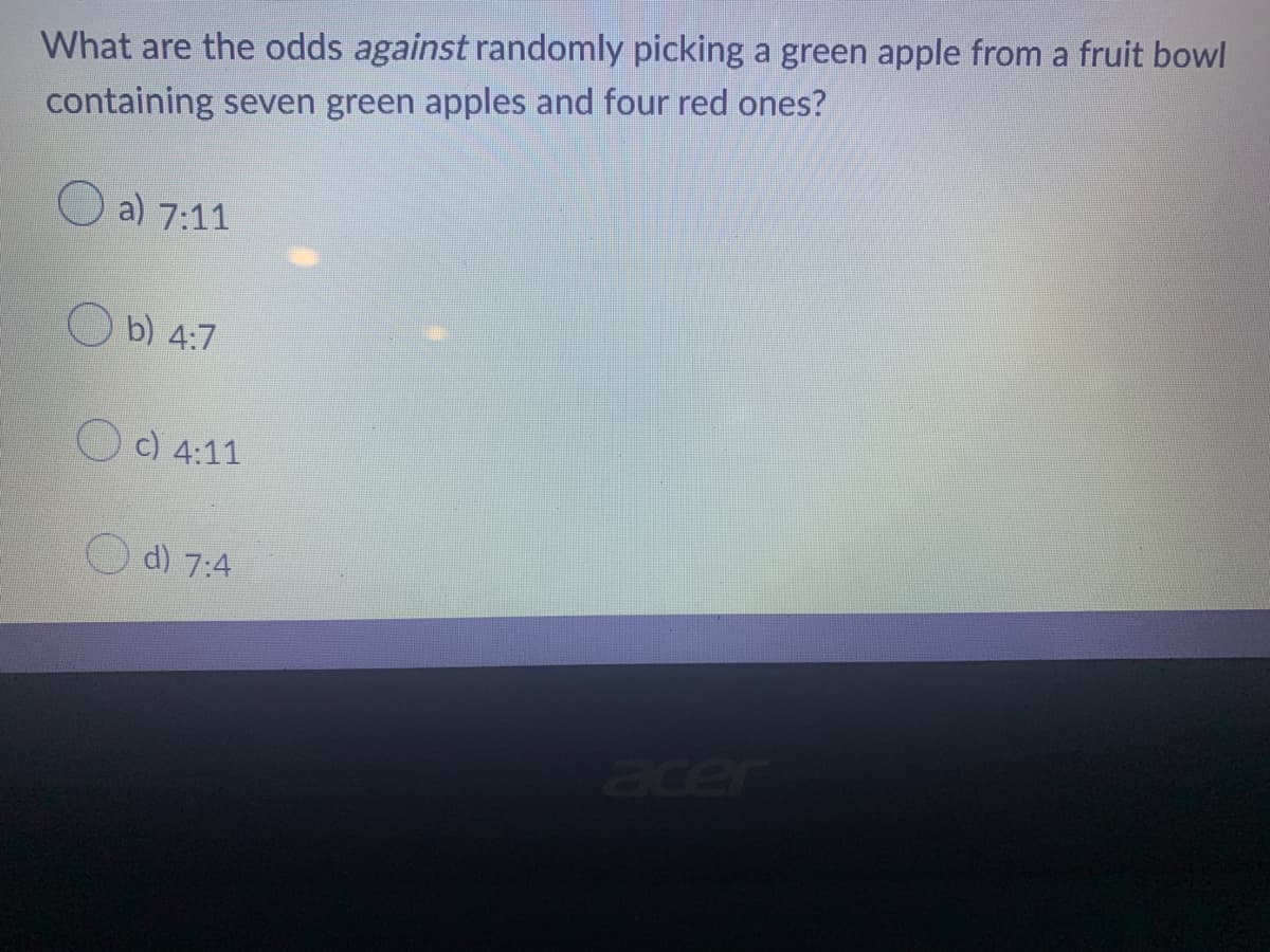 What are the odds against randomly picking a green apple from a fruit bowl
containing seven green apples and four red ones?
a) 7:11
b) 4:7
c) 4:11
d) 7:4