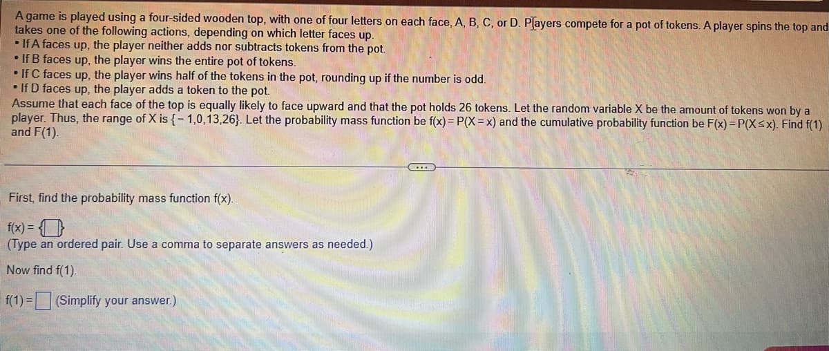 **Title: Understanding Probability Mass and Cumulative Probability Functions through a Game**

**Game Description:**
A game is played using a four-sided wooden top, with one of four letters (A, B, C, or D) on each face. Players compete for a pot of tokens. A player spins the top and takes one of the following actions, depending on which letter faces up:
- **If A faces up**, the player neither adds nor subtracts tokens from the pot.
- **If B faces up**, the player wins the entire pot of tokens.
- **If C faces up**, the player wins half of the tokens in the pot, rounding up if the number is odd.
- **If D faces up**, the player adds a token to the pot.

Assume that each face of the top is equally likely to face upward and that the pot holds 26 tokens.

**Random Variable X:**
Let the random variable \( X \) be the amount of tokens won by a player. Thus, the range of \( X \) is \(\{-1, 0, 13, 26\}\).

**Probability Functions:**
Let the probability mass function be \( f(x) = P(X = x) \) and the cumulative probability function be \( F(x) = P(X \leq x) \).

**Task:**
Find \( f(1) \) and simplify your answer.

___

**Step-by-Step Calculation:**

**First, determine the probability mass function \( f(x) \):**
\( f(x) = \{ \} \)
(Type an ordered pair. Use a comma to separate answers as needed.)

**Next, find \( f(1) \):**
\( f(1) = \_\_\_\_ \) (Simplify your answer.)

In this scenario, understanding the probability of each outcome and properly defining the probability mass function is crucial. From here, one can proceed to calculate and interpret the cumulative probability function to gain a nuanced understanding of the game's dynamics.

**Diagrams/Graphs:**
The text does not mention any specific diagrams or graphs. If graphs illustrating the probability mass function or cumulative probability function were included, they would show:
- **Probability Mass Function (PMF) Graph:** A bar graph with \( X \) values on the x-axis (-1, 0, 13, 26) and their corresponding probabilities on the y-axis.
- **Cumulative Probability Function (