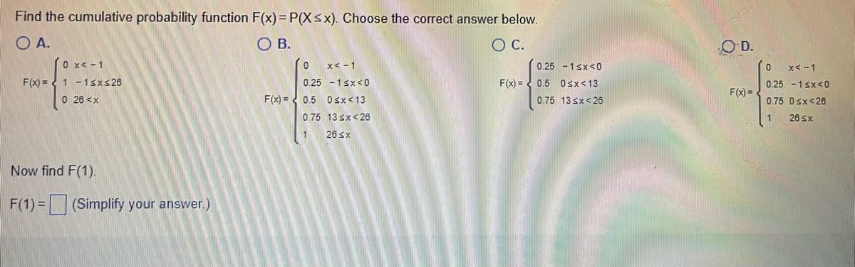 **Educational Content on Cumulative Probability Function**

---

**Finding the Cumulative Probability Function**

To determine the cumulative probability function \(F(x) = P(X \leq x)\), choose the correct answer from the options provided.

**Options:**

**Option A:**

\[ F(x) = \begin{cases} 
0 & x \leq -1 \\
1 & -1 \leq x \leq 26 \\
0 & 26 \leq x
\end{cases} \]

**Option B:**

\[ F(x) = \begin{cases} 
0 & x \leq -1 \\
0.25 & -1 \leq x \leq 0 \\
0.5 & 0 \leq x \leq 13 \\
0.75 & 13 \leq x \leq 26 \\
1 & 26 \leq x
\end{cases} \]

**Option C:**

\[ F(x) = \begin{cases} 
0.25 & -1 \leq x \leq 0 \\
0.5 & 0 \leq x \leq 13 \\
0.75 & 13 \leq x \leq 26 
\end{cases} \]

**Option D:**

\[ F(x) = \begin{cases} 
0 & x \leq -1 \\
0.25 & -1 \leq x \leq 0 \\
0.75 & 0 \leq x \leq 26 \\
1 & 26 \leq x
\end{cases} \]

**Now find \(F(1)\).**

\[ F(1) = \_\_\_\_\_ \] (Simplify your answer.)

---

**Detailed Explanation:**

To find the correct cumulative distribution function (CDF), we examine each option to see which appropriately represents the cumulative probabilities at given intervals. 

- The correct CDF must start at 0 for \(x\) values outside the relevant range.
- It must increment correctly within the range where the step increase in probability should occur.
- It must sum to 1 for the highest \(x\) value in the range, indicating all probability is accounted for.

Analyze each option to ensure it adheres to the properties of CDFs:
- **Option B** seems to be