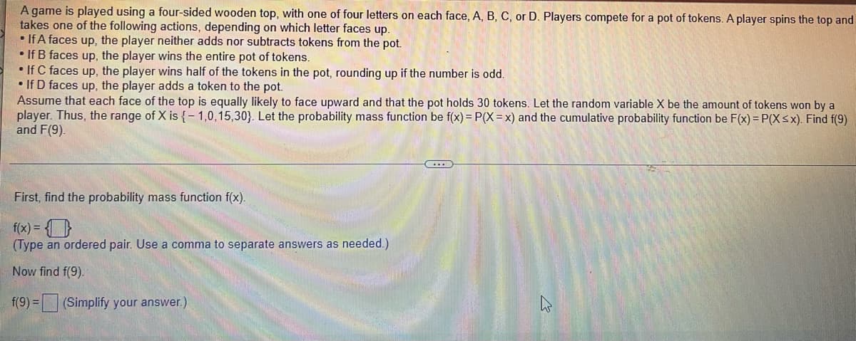 A game is played using a four-sided wooden top, with one of four letters on each face, A, B, C, or D. Players compete for a pot of tokens. A player spins the top and
takes one of the following actions, depending on which letter faces up.
• If A faces up, the player neither adds nor subtracts tokens from the pot.
• If B faces up, the player wins the entire pot of tokens.
• If C faces up, the player wins half of the tokens in the pot, rounding up if the number is odd.
• If D faces up, the player adds a token to the pot.
Assume that each face of the top is equally likely to face upward and that the pot holds 30 tokens. Let the random variable X be the amount of tokens won by a
player. Thus, the range of X is {-1,0,15,30). Let the probability mass function be f(x) = P(X=x) and the cumulative probability function be F(x) = P(X ≤x). Find f(9)
and F(9).
First, find the probability mass function f(x).
f(x) = 0
(Type an ordered pair. Use a comma to separate answers as needed.)
Now find f(9).
f(9) = (Simplify your answer.)