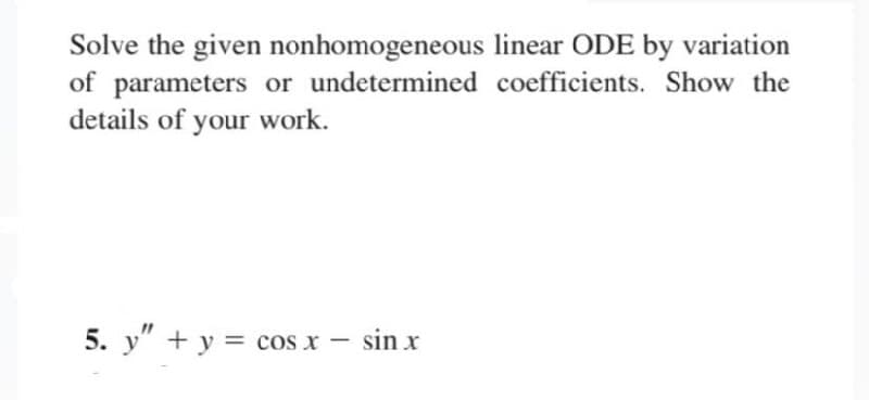 Solve the given nonhomogeneous linear ODE by variation
of parameters or undetermined coefficients. Show the
details of your work.
5. y" + y = cos x - sin x
