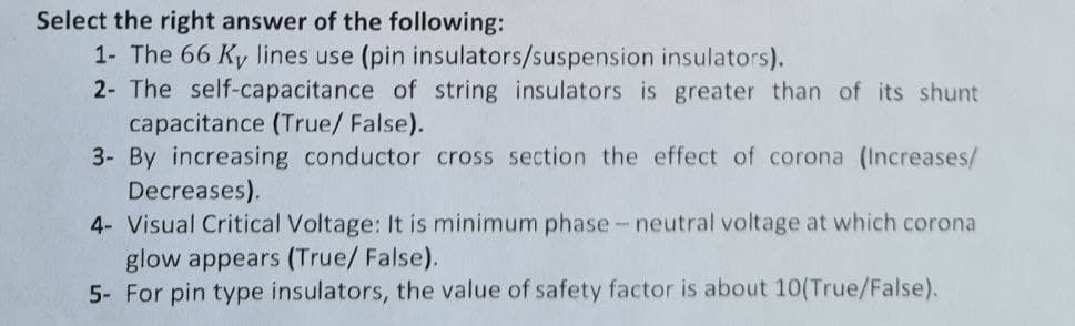 Select the right answer of the following:
1- The 66 Ky lines use (pin insulators/suspension insulators).
2- The self-capacitance of string insulators is greater than of its shunt
capacitance (True/ False).
3- By increasing conductor cross section the effect of corona (Increases/
Decreases).
4- Visual Critical Voltage: It is minimum phase - neutral voltage at which corona
glow appears (True/ False).
5- For pin type insulators, the value of safety factor is about 10(True/False).
