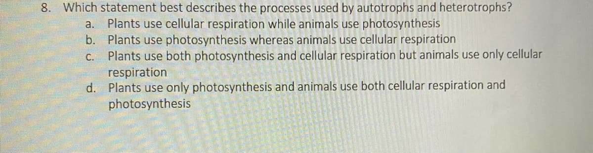 8. Which statement best describes the processes used by autotrophs and heterotrophs?
a. Plants use cellular respiration while animals use photosynthesis
Plants use photosynthesis whereas animals use cellular respiration
b.
c. Plants use both photosynthesis and cellular respiration but animals use only cellular
respiration
d. Plants use only photosynthesis and animals use both cellular respiration and
photosynthesis