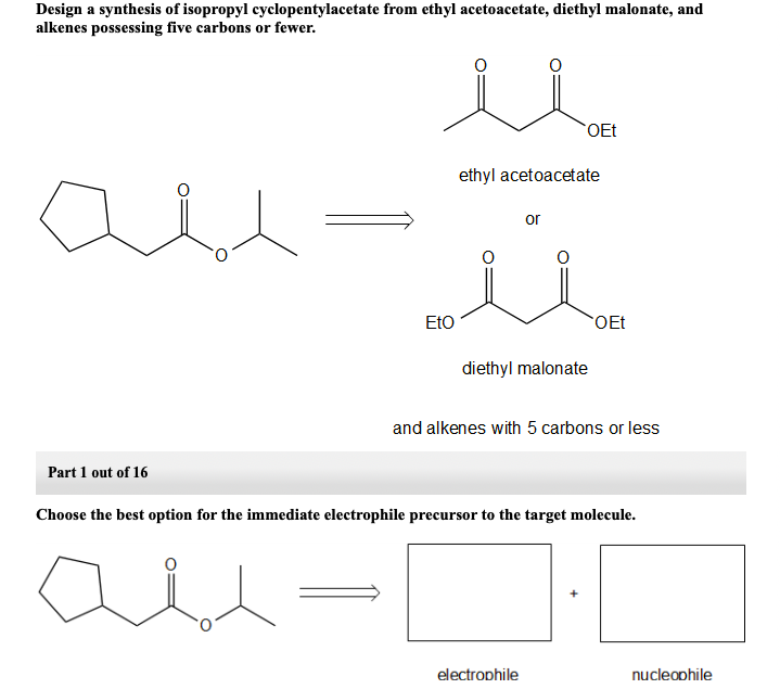 Design a synthesis of isopropyl cyclopentylacetate from ethyl acetoacetate, diethyl malonate, and
alkenes possessing five carbons or fewer.
OEt
ethyl acetoacetate
or
EtO
OEt
diethyl malonate
and alkenes with 5 carbons or less
Part 1 out of 16
Choose the best option for the immediate electrophile precursor to the target molecule.
electrophile
nucleophile
