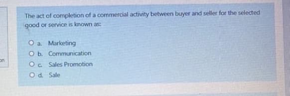 The act of completion of a commercial activity between buyer and seller for the selected
good or service is known as:
O a. Marketing
O b. Communication
Oc Sales Promotion
Od. Sale
