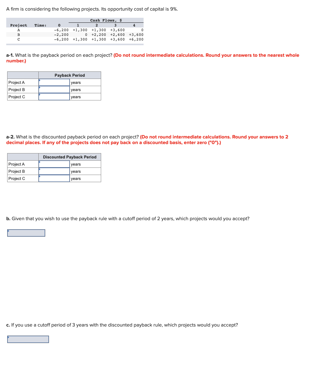 A firm is considering the following projects. Its opportunity cost of capital is 9%.
Cash Flows, $
2
3
+1,300 +3,600
0
0 +2,200 +2,600 +3,600
Project Time:
A
B
с
Project A
Project B
Project C
0
1
-6,200 +1,300
-2,200
-6,200 +1,300 +1,300 +3,600 +6,200
a-1. What is the payback period on each project? (Do not round intermediate calculations. Round your answers to the nearest whole
number.)
Project A
Project B
Project C
4
Payback Period
years
years
years
a-2. What is the discounted payback period on each project? (Do not round intermediate calculations. Round your answers to 2
decimal places. If any of the projects does not pay back on a discounted basis, enter zero ("O").)
Discounted Payback Period
years
years
years
b. Given that you wish to use the payback rule with a cutoff period of 2 years, which projects would you accept?
c. If you use a cutoff period of 3 years with the discounted payback rule, which projects would you accept?