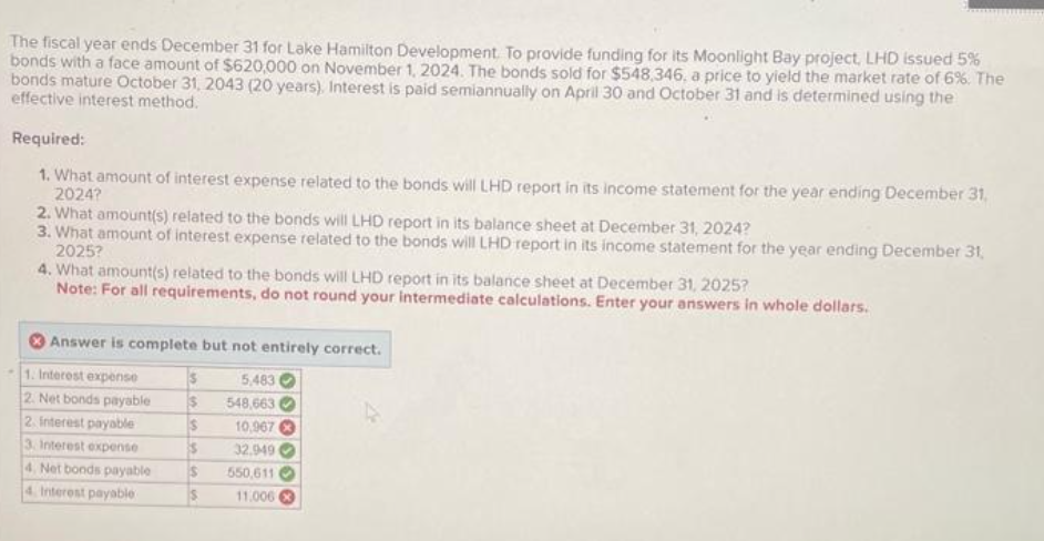 The fiscal year ends December 31 for Lake Hamilton Development. To provide funding for its Moonlight Bay project, LHD issued 5%
bonds with a face amount of $620,000 on November 1, 2024. The bonds sold for $548,346, a price to yield the market rate of 6%. The
bonds mature October 31, 2043 (20 years), Interest is paid semiannually on April 30 and October 31 and is determined using the
effective interest method.
Required:
1. What amount of interest expense related to the bonds will LHD report in its income statement for the year ending December 31,
2024?
2. What amount(s) related to the bonds will LHD report in its balance sheet at December 31, 2024?
3. What amount of interest expense related to the bonds will LHD report in its income statement for the year ending December 31,
2025?
4. What amount(s) related to the bonds will LHD report in its balance sheet at December 31, 2025?
Note: For all requirements, do not round your intermediate calculations. Enter your answers in whole dollars.
Answer is complete but not entirely correct.
1. Interest expense
5,483
2. Net bonds payable
548,663
2. Interest payable
$
3. Interest expense
$
10,967
32.949
$ 550,611
$
11.006
4. Net bonds payable
4. Interest payable
$