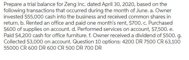 Prepare a trial balance for Zeng Inc. dated April 30, 2020, based on the
following transactions that occurred during the month of June. a. Owner
invested $55,000 cash into the business and received common shares in
return. b. Rented an office and paid one month's rent, $700. c. Purchased
$600 of supplies on account. d. Performed services on account, $7,500. e.
Paid $4,200 cash for office furniture. f. Owner received a dividend of $500. g.
Collected $3,000 on account. Question 10 options: 4200 DR 7500 CR 63,100
55000 CR 600 DR 600 CR 500 DR 700 DR