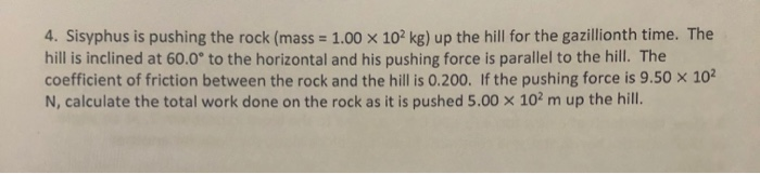 4. Sisyphus is pushing the rock (mass= 1.00 x 10² kg) up the hill for the gazillionth time. The
hill is inclined at 60.0° to the horizontal and his pushing force is parallel to the hill. The
coefficient of friction between the rock and the hill is 0.200. If the pushing force is 9.50 × 10²
N, calculate the total work done on the rock as it is pushed 5.00 x 102 m up the hill.