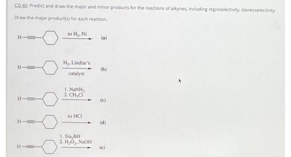 CO 40: Predict and draw the major and minor products for the reactions of alkynes, including regioselectivity, stereoselectivity.
Draw the major product(s) for each reaction.
H
H-
H-
H
xs H₂, Ni
H₂, Lindlar's
catalyst
1. NaNH,
2. CH,CI
xs HCI
1. Sia,BH
2. H₂O₂, NaOH
(a)
(b)
(c)
(d)