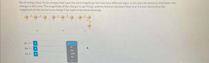 The drawings show three charges that have the same magnitude but may have different signs. In all cases the distance d between the
charges is the same. The magnitude of the charges is lal-9.5 μC, and the distance between them is d-4.2 mm. Determine the
magnitude of the net force on charge 2 for each of the three drawings
(a) Fi
(b) F- &
(c) F-
H₂
mys