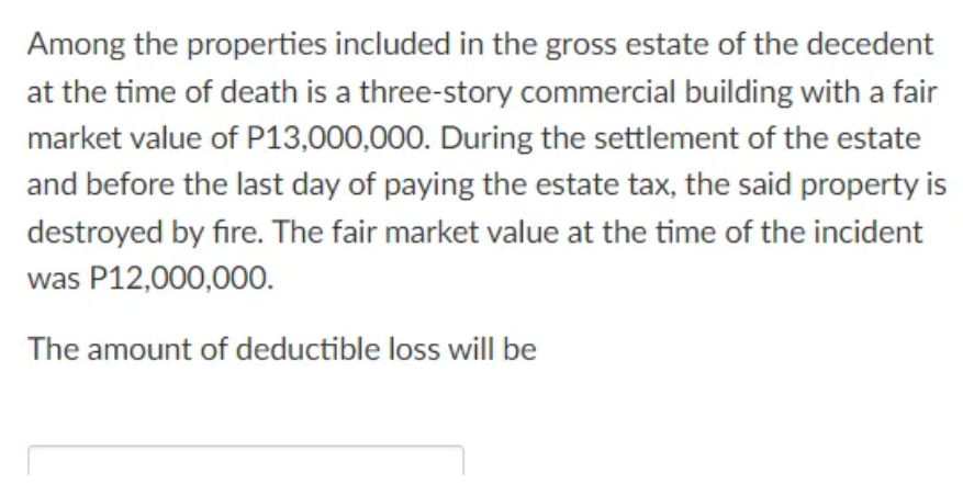 Among the properties included in the gross estate of the decedent
at the time of death is a three-story commercial building with a fair
market value of P13,000,000. During the settlement of the estate
and before the last day of paying the estate tax, the said property is
destroyed by fire. The fair market value at the time of the incident
was P12,000,000.
The amount of deductible loss will be