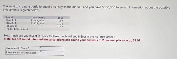 You want to create a portfolio equally as risky as the market, and you have $500,000 to invest. Information about the possible
investments is given below:
Asset
Stock A
Stock B
Stock C
Risk-free asset
Investment
$ 144,000
$ 136,000
Beta
.89
Investment in Stock C
Investment in risk-free asset
1.34
1.49
How much will you invest in Stock C? How much will you invest in the risk-free asset?
Note: Do not round intermediate calculations and round your answers to 2 decimal places, e.g., 32.16.