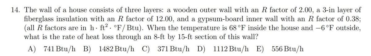 14. The wall of a house consists of three layers: a wooden outer wall with an R factor of 2.00, a 3-in layer of
fiberglass insulation with an R factor of 12.00, and a gypsum-board inner wall with an R factor of 0.38;
(all R factors are in h∙ ft². °F/Btu). When the temperature is 68 °F inside the house and −6°F outside,
what is the rate of heat loss through an 8-ft by 15-ft section of this wall?
A) 741 Btu/h B) 1482 Btu/h C) 371 Btu/h D) 1112 Btu/h E) 556 Btu/h