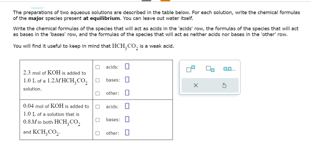 The preparations of two aqueous solutions are described in the table below. For each solution, write the chemical formulas
of the major species present at equilibrium. You can leave out water itself.
Write the chemical formulas of the species that will act as acids in the 'acids' row, the formulas of the species that will act
as bases in the 'bases' row, and the formulas of the species that will act as neither acids nor bases in the 'other' row.
You will find it useful to keep in mind that HCH₂CO₂ is a weak acid.
2.3 mol of KOH is added to
1.0 L of a 1.2MHCH₂ CO₂
solution.
0.04 mol of KOH is added to
1.0 L of a solution that is
0.8M in both HCH₂ CO₂
and KCH3CO₂.
0
0
acids: U
bases:
0 other:
0
0 acids:
bases:
0
0 other: 0
9
X
3