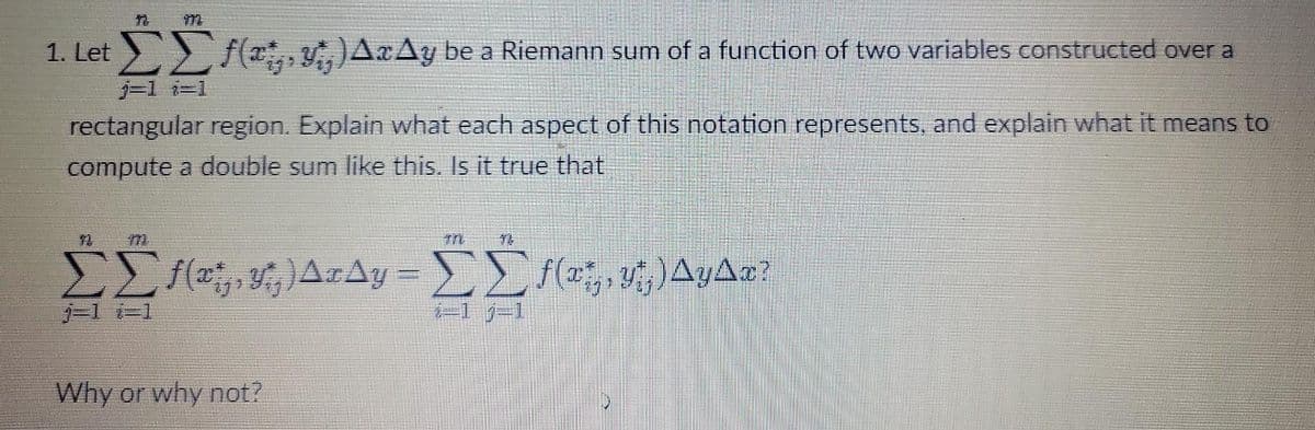 ΣΣf(x, y,, ) AxAy be a Riemann sum of a function of two variables constructed over a
j=1 i=1
rectangular region. Explain what each aspect of this notation represents, and explain what it means to
compute a double sum like this. Is it true that
Σ[ƒ{c, £;]ArAy = ΣΣf(x‚¸‚ Y¡‚) Ayªæ?
j=1 i=1
2-1 1-1
Why or why not?