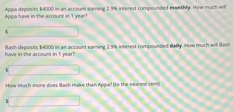 Appa deposits $4000 in an account earning 2.9% interest compounded monthly. How much will
Appa have in the account in 1 year?
Bash deposits $4000 in an account earning 2.9% interest compounded daily. How much will Bash
have in the account in 1 year?
How much more does Bash make than Appa? (to the nearest cent)