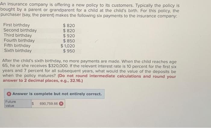 An insurance company is offering a new policy to its customers. Typically the policy is
bought by a parent or grandparent for a child at the child's birth. For this policy, the
purchaser (say, the parent) makes the following six payments to the insurance company:
First birthday
Second birthday
Third birthday
Fourth birthday
Fifth birthday
Sixth birthday
$ 820
$ 820
After the child's sixth birthday, no more payments are made. When the child reaches age
65, he or she receives $320,000. If the relevant interest rate is 10 percent for the first six
years and 7 percent for all subsequent years, what would the value of the deposits be
when the policy matures? (Do not round intermediate calculations and round your
answer to 2 decimal places, e.g., 32.16.)
Future
value
$920
$850
$1,020
$ 950
Answer is complete but not entirely correct.
$ 690,759.66