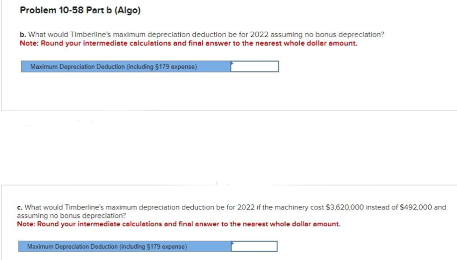 Problem 10-58 Part b (Algo)
b. What would Timberline's maximum depreciation deduction be for 2022 assuming no bonus depreciation?
Note: Round your intermediate calculations and final answer to the nearest whole dollar amount.
Maximum Depreciation Deduction (including $179 expense)
c. What would Timberline's maximum depreciation deduction be for 2022 if the machinery cost $3,620,000 instead of $492,000 and
assuming no bonus depreciation?
Note: Round your intermediate calculations and final answer to the nearest whole dollar amount.
Maximum Depreciation Deduction (including §179 expense)