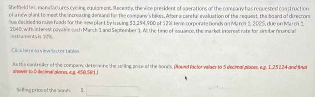 Sheffield Inc. manufactures cycling equipment. Recently, the vice president of operations of the company has requested construction
of a new plant to meet the increasing demand for the company's bikes. After a careful evaluation of the request, the board of directors
has decided to raise funds for the new plant by issuing $3,294,900 of 12% term corporate bonds on March 1, 2025, due on March 1,
2040, with interest payable each March 1 and September 1. At the time of issuance, the market interest rate for similar financial
instruments is 10%.
Click here to view factor tables.
As the controller of the company, determine the selling price of the bonds. (Round factor values to 5 decimal places, e.g. 1.25124 and final
answer to O decimal places, e.g. 458,581.)
Selling price of the bonds $