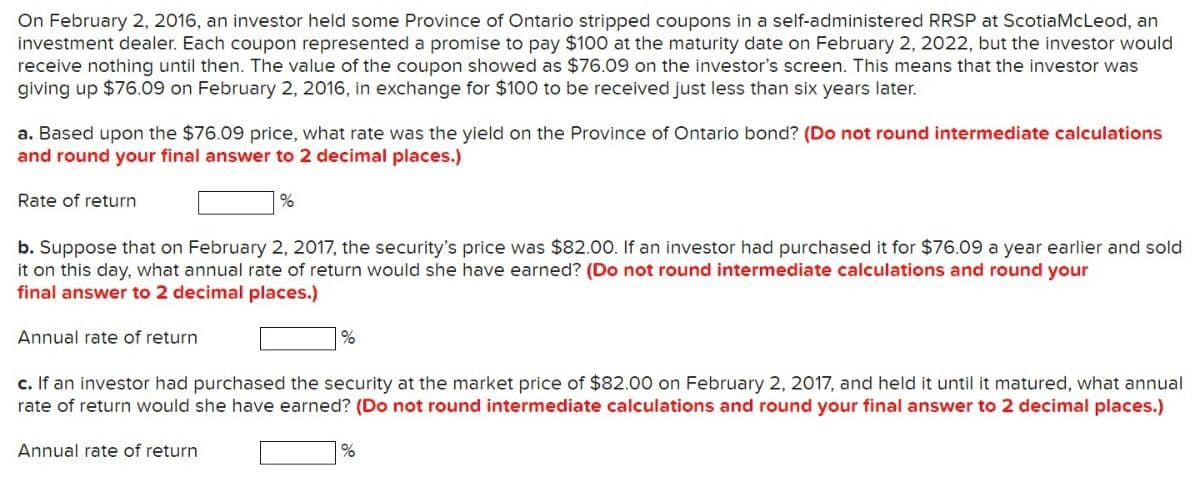 On February 2, 2016, an investor held some Province of Ontario stripped coupons in a self-administered RRSP at ScotiaMcLeod, an
investment dealer. Each coupon represented a promise to pay $100 at the maturity date on February 2, 2022, but the investor would
receive nothing until then. The value of the coupon showed as $76.09 on the investor's screen. This means that the investor was
giving up $76.09 on February 2, 2016, in exchange for $100 to be received just less than six years later.
a. Based upon the $76.09 price, what rate was the yield on the Province of Ontario bond? (Do not round intermediate calculations
and round your final answer to 2 decimal places.)
Rate of return
b. Suppose that on February 2, 2017, the security's price was $82.00. If an investor had purchased it for $76.09 a year earlier and sold
it on this day, what annual rate of return would she have earned? (Do not round intermediate calculations and round your
final answer to 2 decimal places.)
Annual rate of return
%
Annual rate of return
%
c. If an investor had purchased the security at the market price of $82.00 on February 2, 2017, and held it until it matured, what annual
rate of return would she have earned? (Do not round intermediate calculations and round your final answer to 2 decimal places.)
%